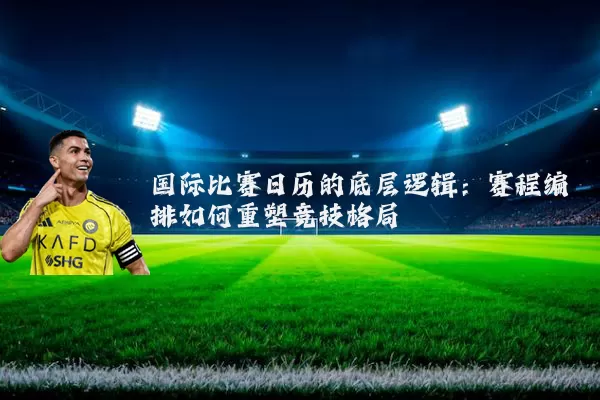 国际比赛日历的底层逻辑:赛程编排如何重塑竞技格局