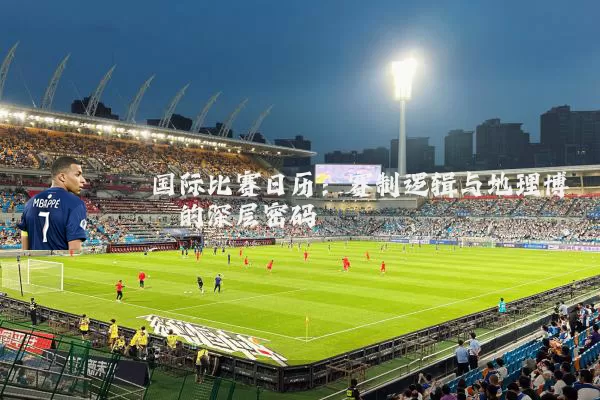 国际比赛日历:赛制逻辑与地理博弈的深层密码