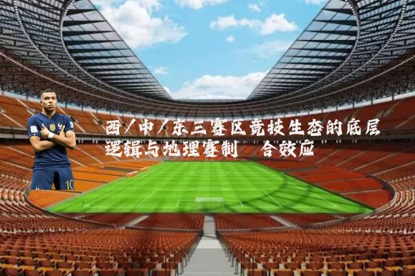 西/中/东三赛区竞技生态的底层逻辑与地理赛制耦合效应